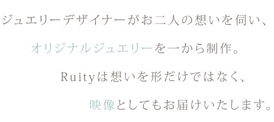 ジュエリーデザイナーがお二人の想いを伺い、オリジナルジュエリーを一から制作。Ruityは想いを形だけではなく、映像としてもお届けいたします。