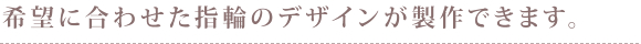 希望に合わせた指輪のデザインが製作できます。