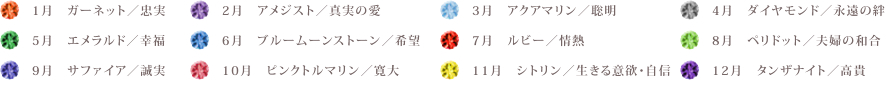 【1月】ガーネット／忠実【2月】アメジスト／真実の愛【3月】アクアマリン／聡明【4月】ダイヤモンド／永遠の絆【5月】エメラルド／幸福【6月】ブルームーンストーン／希望【7月】ルビー／情熱【8月】ペリドット／夫婦の和合【9月】サファイア／誠実【10月】ピンクトルマリン／寛大【11月】シトリン／生きる意欲・自信【12月】タンザナイト／高貴