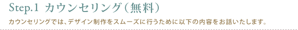 Step1.カウンセリング(無料)カウンセリングでは、デザイン制作をスムーズに行うために以下の内容をお話いたします。